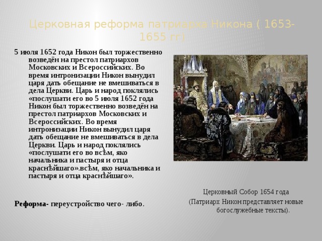 Церковная реформа патриарха Никона ( 1653-1655 гг) 5 июля 1652 года Никон был торжественно возведён на престол патриархов Московских и Всероссийских. Во время интронизации Никон вынудил царя дать обещание не вмешиваться в дела Церкви. Царь и народ поклялись «послушати его во 5 июля 1652 года Никон был торжественно возведён на престол патриархов Московских и Всероссийских. Во время интронизации Никон вынудил царя дать обещание не вмешиваться в дела Церкви. Царь и народ поклялись «послушати его во всѣм, яко начальника и пастыря и отца краснѣйшаго».всѣм, яко начальника и пастыря и отца краснѣйшаго». Реформа- переустройство чего- либо. Церковный Собор 1654 года (Патриарх Никон представляет новые богослужебные тексты). 