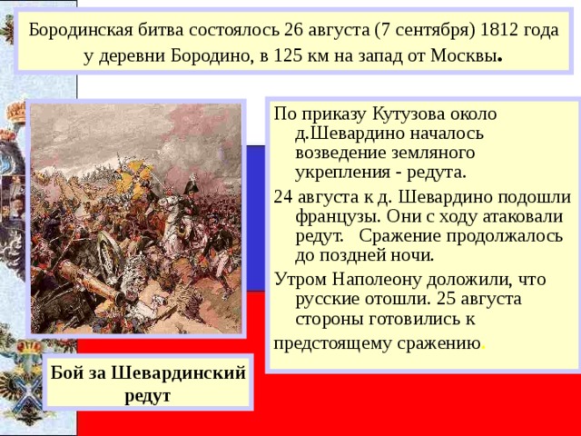 Бородинская битва состоялось 26 августа (7 сентября) 1812 года у деревни Бородино, в 125 км на запад от Москвы . По приказу Кутузова около д.Шевардино началось возведение земляного укрепления - редута. 24 августа к д. Шевардино подошли французы. Они с ходу атаковали редут. Сражение продолжалось до поздней ночи. Утром Наполеону доложили, что русские отошли. 25 августа стороны готовились к предстоящему сражению . Бой за Шевардинский редут 