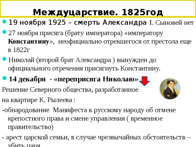 Междуцарствие. 1825год 19 ноября 1925 – смерть Александра Ӏ. Сыновей нет 27 ноября присяга (брату императора) «императору Константину », неофициально отрекшегося от престола еще в 1822г Николай (второй брат Александра ) вынужден до официального отречения присягнуть Константину. 14 декабря - «переприсяга Николаю» Решение Северного общества, разработанное на квартире К. Рылеева : -обнародование Манифеста к русскому народу об отмене крепостного права и смене управления ( временное правительство) - арест царской семьи, в случае чрезвычайных обстоятельств – убить царя. 