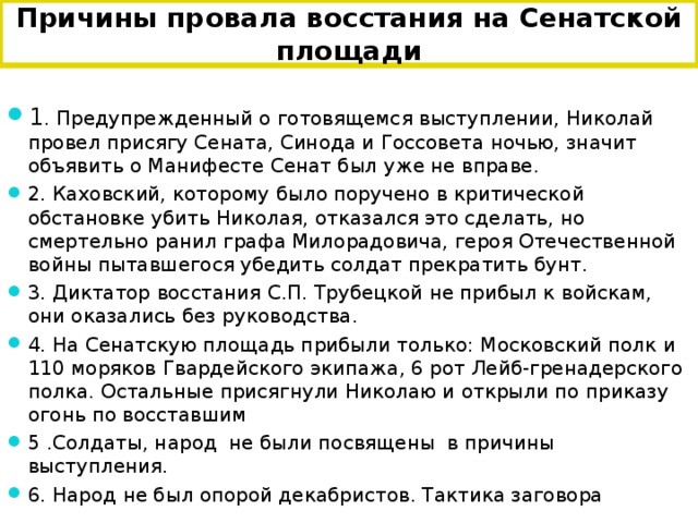 Причины провала восстания на Сенатской площади 1 . Предупрежденный о готовящемся выступлении, Николай провел присягу Сената, Синода и Госсовета ночью, значит объявить о Манифесте Сенат был уже не вправе. 2. Каховский, которому было поручено в критической обстановке убить Николая, отказался это сделать, но смертельно ранил графа Милорадовича, героя Отечественной войны пытавшегося убедить солдат прекратить бунт. 3. Диктатор восстания С.П. Трубецкой не прибыл к войскам, они оказались без руководства. 4. На Сенатскую площадь прибыли только: Московский полк и 110 моряков Гвардейского экипажа, 6 рот Лейб-гренадерского полка. Остальные присягнули Николаю и открыли по приказу огонь по восставшим 5 .Солдаты, народ не были посвящены в причины выступления. 6. Народ не был опорой декабристов. Тактика заговора   