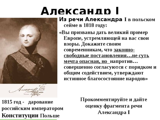 Александр I Из речи Александра Ӏ в польском сейме в 1818 году: «Вы призваны дать великий пример Европе, устремляющей на вас свои взоры. Докажите своим современникам, что законно-свободные постановления…не суть мечта опасная, но напротив…совершенно согласуются с порядком и общим содействием, утверждают истинное благосостояние народов» Прокомментируйте и дайте оценку фрагмента речи Александра Ӏ 1815 год - дарование российским императором Конституции Польше  