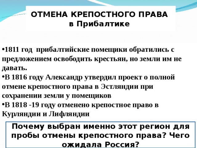 ОТМЕНА КРЕПОСТНОГО ПРАВА в Прибалтике 1811 год прибалтийские помещики обратились с предложением освободить крестьян, но земли им не давать. В 1816 году Александр утвердил проект о полной отмене крепостного права в Эстляндии при сохранении земли у помещиков В 1818 -19 году отменено крепостное право в Курляндии и Лифляндии Почему выбран именно этот регион для пробы отмены крепостного права? Чего ожидала Россия? 