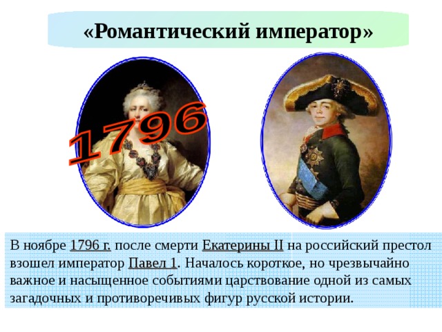 «Романтический император» В ноябре 1796 г. после смерти Екатерины II на российский престол взошел император Павел 1 . Началось короткое, но чрезвычайно важное и насыщенное событиями царствование одной из самых загадочных и противоречивых фигур русской истории. 