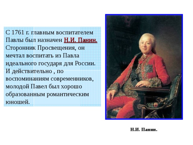 С 1761 г. главным воспитателем Павлы был назначен Н.И. Панин.  Сторонник Просвещения, он мечтал воспитать из Павла идеального государя для России. И действительно , по воспоминаниям современников, молодой Павел был хорошо образованным романтическим юношей. Н.И. Панин . 