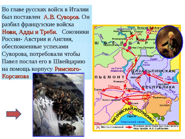 Во главе русских войск в Италии был поставлен А.В. Суворов . Он разбил французские войска у Нови, Адды и Треби. . Союзники России- Австрия и Англия, обеспокоенные успехами Суворова, потребовали чтобы Павел послал его в Швейцарию на помощь корпусу Римского-Корсакова . 