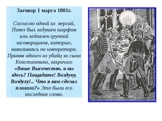 Заговор 1 марта 1801г.  Согласно одной из версий, Павел был задушен шарфом или задавлен группой заговорщиков, которые, наваливаясь на императора. Приняв одного из убийц за сына Константина, закричал : «Ваше Высочество, и вы здесь? Пощадите! Воздуху, Воздуху!.. Что я вам сделал плохого?»  Это были его последние слова. 