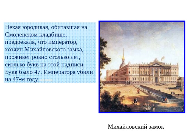 Некая юродивая, обитавшая на Смоленском кладбище, предрекала, что император, хозяин Михайловского замка, проживет ровно столько лет, сколько букв на этой надписи. Букв было 47. Императора убили на 47-м году жизни . Михайловский замок 