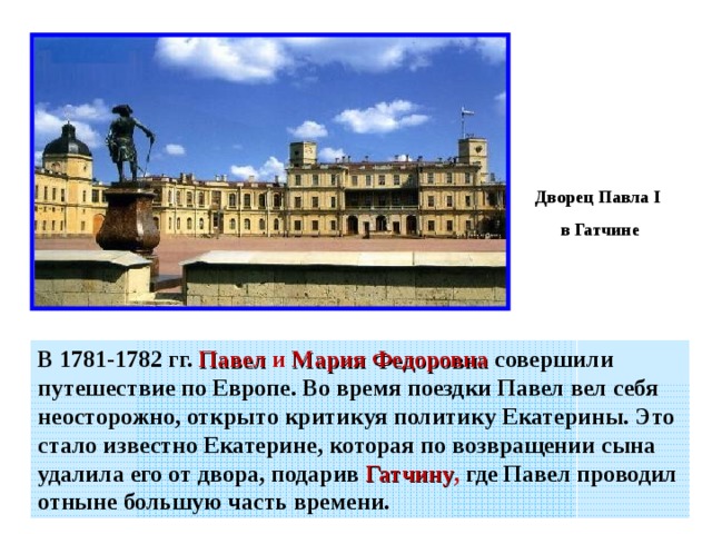 Дворец Павла I  в Гатчине В 1781-1782 гг.  Павел и Мария Федоровна  совершили путешествие по Европе. Во время поездки Павел вел себя неосторожно, открыто критикуя политику Екатерины. Это стало известно Екатерине, которая по возвращении сына удалила его от двора, подарив Гатчину , где Павел проводил отныне большую часть времени. 