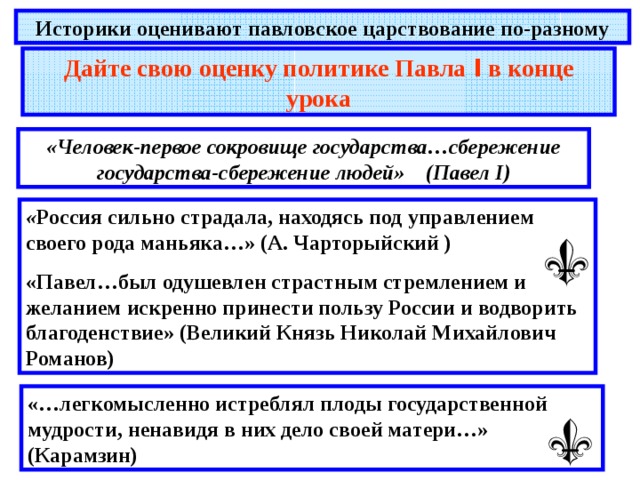 Историки оценивают павловское царствование по-разному Дайте свою оценку политике Павла I в конце урока «Человек-первое сокровище государства…сбережение государства-сбережение людей» (Павел I) « Россия сильно страдала, находясь под управлением своего рода маньяка…» (А. Чарторыйский ) «Павел…был одушевлен страстным стремлением и желанием искренно принести пользу России и водворить благоденствие» (Великий Князь Николай Михайлович Романов) «…легкомысленно истреблял плоды государственной мудрости, ненавидя в них дело своей матери…» (Карамзин) 