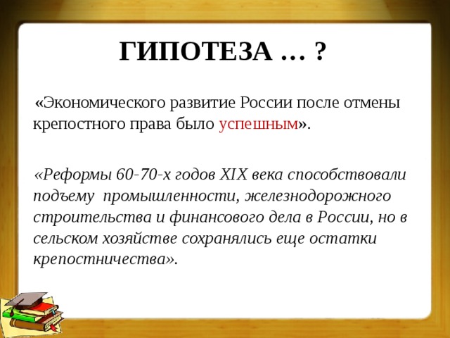 ГИПОТЕЗА … ? «Экономического развитие России после отмены крепостного права было успешным ».  «Реформы 60-70-х годов XIX века способствовали подъему промышленности, железнодорожного строительства и финансового дела в России, но в сельском хозяйстве сохранялись еще остатки крепостничества».  