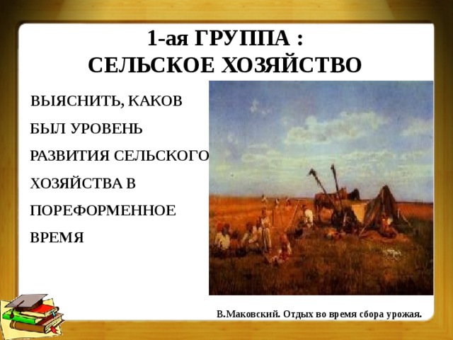 1-ая ГРУППА :  СЕЛЬСКОЕ ХОЗЯЙСТВО ВЫЯСНИТЬ, КАКОВ  БЫЛ УРОВЕНЬ РАЗВИТИЯ СЕЛЬСКОГО ХОЗЯЙСТВА В ПОРЕФОРМЕННОЕ ВРЕМЯ В.Маковский. Отдых во время сбора урожая. 