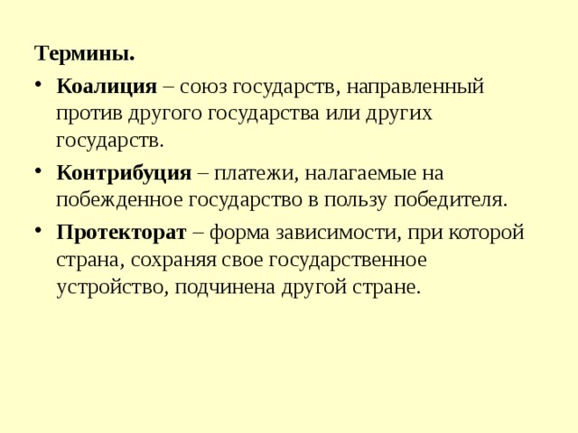 Термины. Коалиция – союз государств, направленный против другого государства или других государств. Контрибуция – платежи, налагаемые на побежденное государство в пользу победителя. Протекторат – форма зависимости, при которой страна, сохраняя свое государственное устройство, подчинена другой стране.  