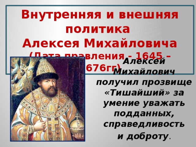 Внутренняя и внешняя политика Алексея Михайловича (Дата правления - 1645 – 1676гг) Алексей Михайлович получил прозвище «Тишайший» за умение уважать подданных, справедливость  и доброту . 