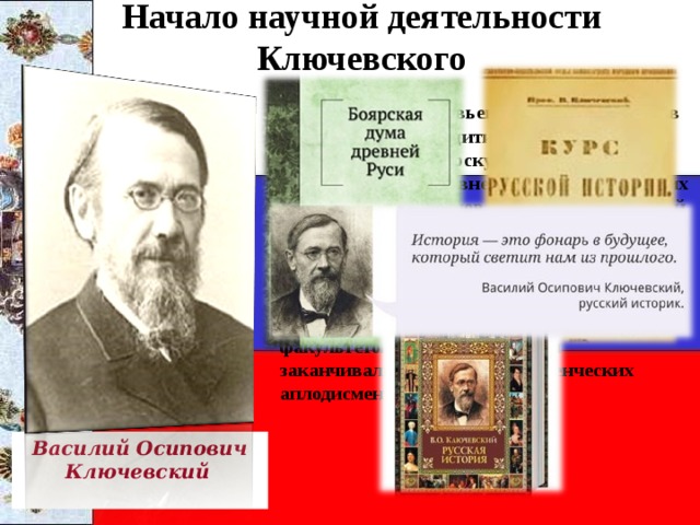 Начало научной деятельности Ключевского  Ученик С. М. Соловьева В.О. Ключевский в 1882 г. блестяще защитил в Московском университете докторскую диссертацию «Боярская дума Древней Руси». Автор многих исторических исследований и «Курса русской истории», который читал в Московском университете. Большое значение придавал изучению социально-экономических причин исторических событий и явлений. На лекции В. О. Ключевского собирались студенты всех факультетов и как правило они заканчивались под шквал студенческих аплодисментов. Василий Осипович Ключевский  