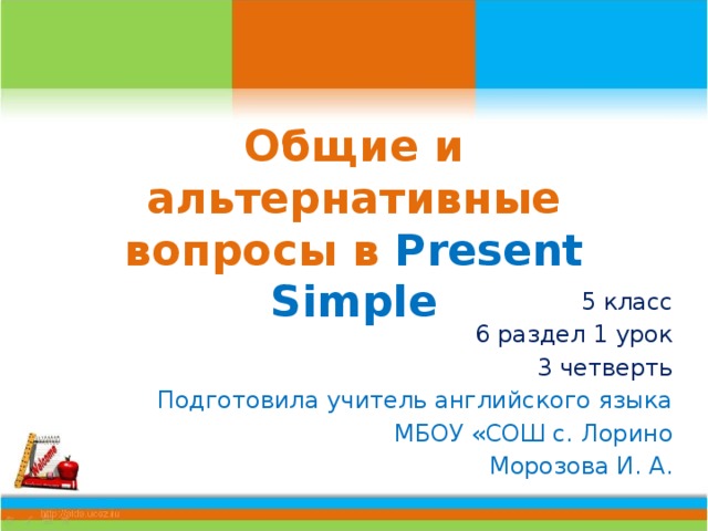 Общие и альтернативные вопросы в Present Simple 5 класс 6 раздел 1 урок 3 четверть Подготовила учитель английского языка МБОУ «СОШ с. Лорино Морозова И. А. 