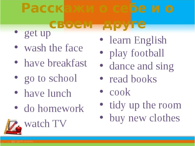 Расскажи о себе и о своем друге  get up  wash the face  have breakfast  go to school  have lunch  do homework  watch TV  learn English  play football  dance and sing  read books  cook  tidy up the room  buy new clothes 