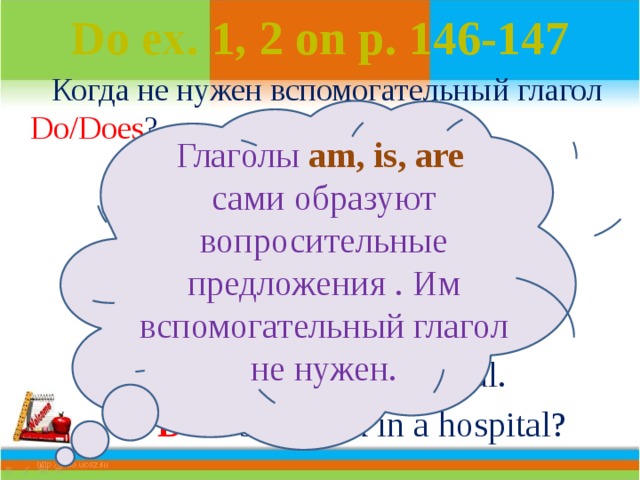 Do ex. 1, 2 on p. 146-147  Когда не нужен вспомогательный глагол Do/Does ?  We are at school.  Are  we at school?  I am a doctor.  Am  I a doctor?  She work s  in a hospital.  Does  she work in a hospital? Глаголы  am, is, are сами образуют вопросительные предложения . Им вспомогательный глагол не нужен. 