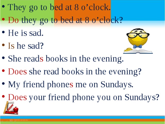 They go to bed at 8 o’clock. Do they go to bed at 8 o’clock? He is sad. Is he sad? She read s books in the evening. Does she read books in the evening? My friend phone s me on Sundays. Does your friend phone you on Sundays? 