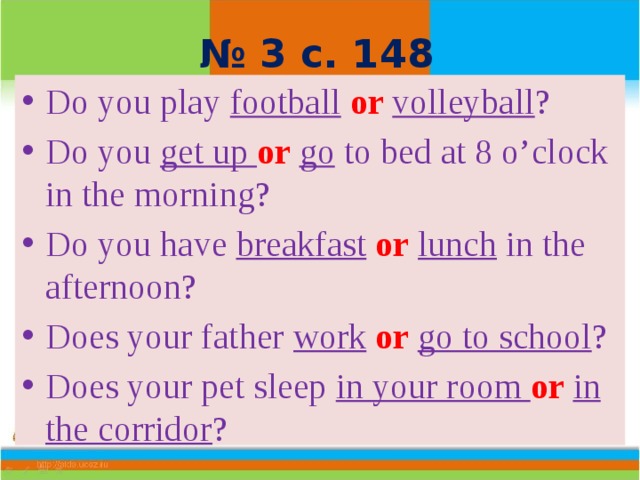 № 3 с. 148 Do you play football  or  volleyball ? Do you get up or  go to bed at 8 o’clock in the morning? Do you have breakfast  or  lunch in the afternoon? Does your father work  or  go to school ? Does your pet sleep in your room or  in the corridor ? 
