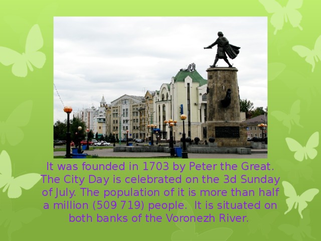 It was founded in 1703 by Peter the Great. The City Day is celebrated on the 3d Sunday of July. The population of it is more than half a million (509 719) people. It is situated on both banks of the Voronezh River. 