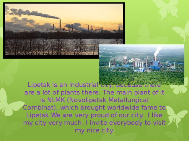 Lipetsk is an industrial city, because there are a lot of plants there. The main plant of it is NLMK (Novolipetsk Metallurgical Combinat), which brought worldwide fame to Lipetsk.We are very proud of our city. I like my city very much. I invite everybody to visit my nice city. 