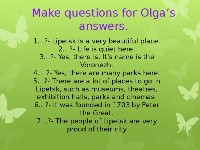  Make questions for Olga’s answers.   1…?- Lipetsk is a very beautiful place. 2…?- Life is quiet here. 3…?- Yes, there is. It’s name is the Voronezh. 4. ..?- Yes, there are many parks here. 5…?- There are a lot of places to go in Lipetsk, such as museums, theatres, exhibition halls, parks and cinemas. 6…?- It was founded in 1703 by Peter the Great. 7…?- The people of Lipetsk are very proud of their city 
