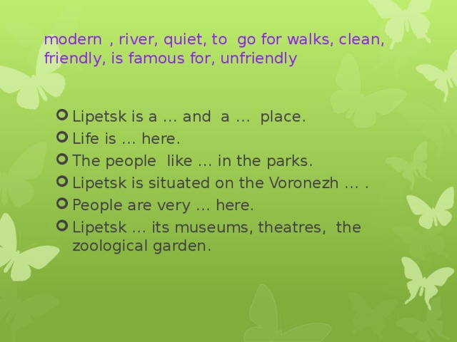   modern   , river, quiet, to go for walks, clean, friendly, is famous for, unfriendly   Lipetsk is a … and a … place. Life is … here. The people like … in the parks. Lipetsk is situated on the Voronezh … . People are very … here. Lipetsk … its museums, theatres, the zoological garden. 