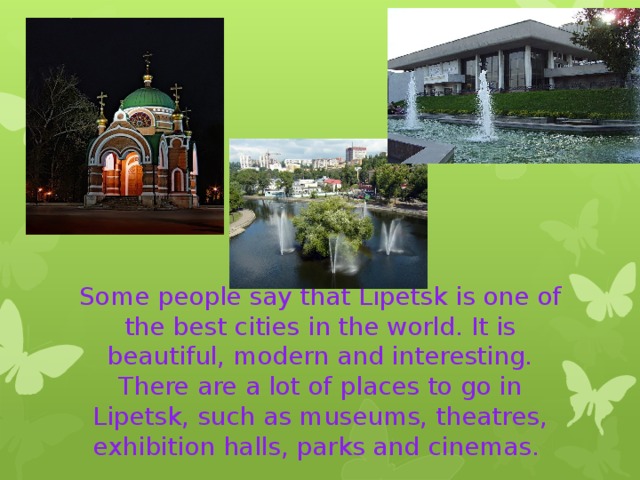 Some people say that Lipetsk is one of the best cities in the world. It is beautiful, modern and interesting. There are a lot of places to go in Lipetsk, such as museums, theatres, exhibition halls, parks and cinemas. 