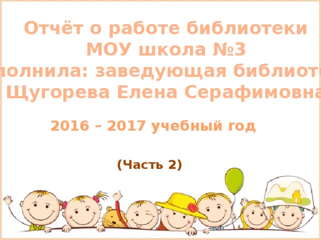 Отчёт о работе библиотеки МОУ школа №3 Выполнила: заведующая библиотекой Щугорева Елена Серафимовна 2016 – 2017 учебный год (Часть 2) 