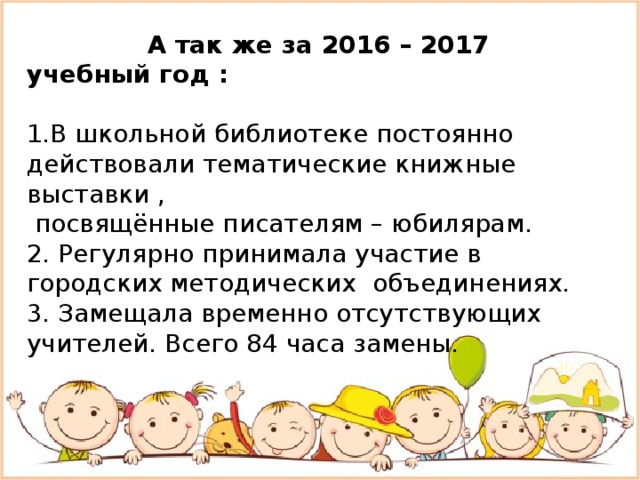  А так же за 2016 – 2017 учебный год : 1.В школьной библиотеке постоянно действовали тематические книжные выставки ,  посвящённые писателям – юбилярам. 2. Регулярно принимала участие в городских методических объединениях. 3. Замещала временно отсутствующих учителей. Всего 84 часа замены. 