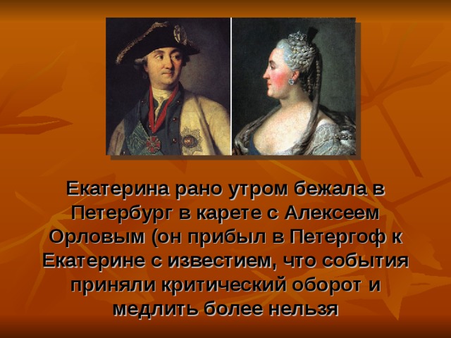 Екатерина рано утром бежала в Петербург в карете с Алексеем Орловым (он прибыл в Петергоф к Екатерине с известием, что события приняли критический оборот и медлить более нельзя 