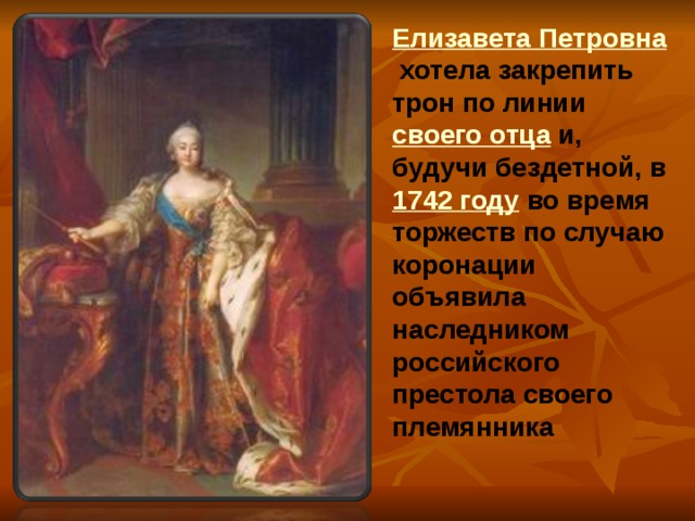 Елизавета Петровна хотела закрепить трон по линии своего отца и, будучи бездетной, в 1742 году во время торжеств по случаю коронации объявила наследником российского престола своего племянника 