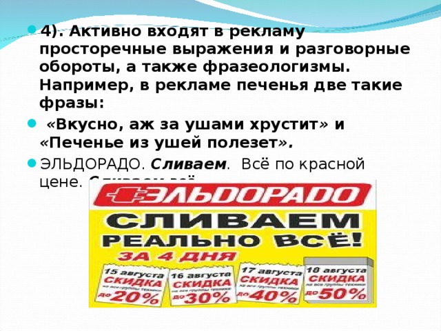 4). Активно входят в рекламу просторечные выражения и разговорные обороты, а также фразеологизмы. Например, в рекламе печенья две такие фразы:   « Вкусно, аж за ушами хрустит » и « Печенье из ушей полезет ». ЭЛЬДОРАДО. Сливаем . Всё по красной цене. Сливаем всё.  