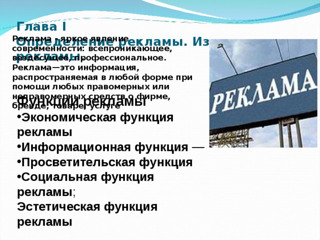 Глава I  Определение рекламы. Из истории рекламы.   Реклама - яркое явление современности: всепроникающее, вездесущее, профессиональное. Реклама—это информация, распространяемая в любой форме при помощи любых правомерных или неправомерных средств о фирме, бренде, товаре, услуге Функции рекламы Экономическая функция рекламы Информационная функция — Просветительская функция Социальная функция рекламы ; Эстетическая функция рекламы  