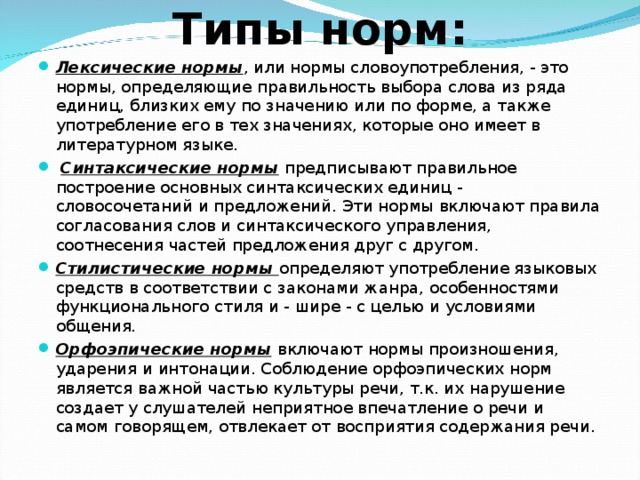 Типы норм: Лексические нормы , или нормы словоупотребления, - это нормы, определяющие правильность выбора слова из ряда единиц, близких ему по значению или по форме, а также употребление его в тех значениях, которые оно имеет в литературном языке.  Синтаксические нормы  предписывают правильное построение основных синтаксических единиц - словосочетаний и предложений. Эти нормы включают правила согласования слов и синтаксического управления, соотнесения частей предложения друг с другом. Стилистические нормы определяют употребление языковых средств в соответствии с законами жанра, особенностями функционального стиля и - шире - с целью и условиями общения. Орфоэпические нормы  включают нормы произношения, ударения и интонации. Соблюдение орфоэпических норм является важной частью культуры речи, т.к. их нарушение создает у слушателей неприятное впечатление о речи и самом говорящем, отвлекает от восприятия содержания речи. 