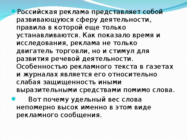 Российская реклама представляет собой развивающуюся сферу деятельности, правила в которой еще только устанавливаются. Как показало время и исследования, реклама не только двигатель торговли, но и стимул для развития речевой деятельности. Особенностью рекламного текста в газетах и журналах является его относительно слабая защищенность иными выразительными средствами помимо слова.  Вот почему удельный вес слова непомерно высок именно в этом виде рекламного сообщения.  