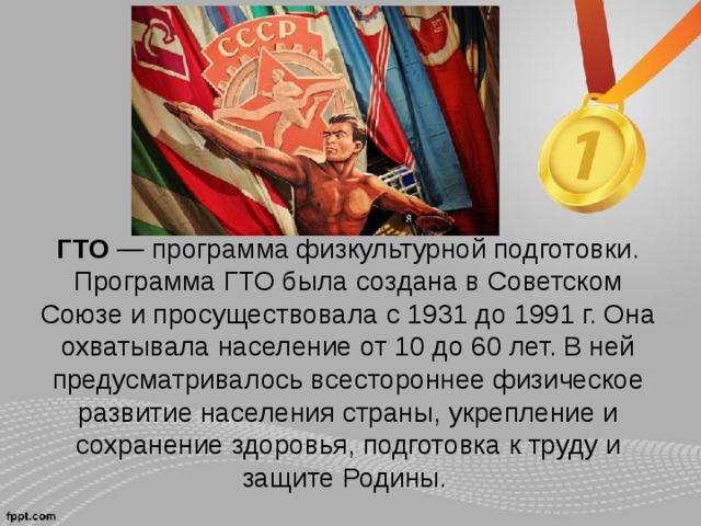 ГТО  — программа физкультурной подготовки. Программа ГТО была создана в Советском Союзе и просуществовала с 1931 до 1991 г. Она охватывала население от 10 до 60 лет. В ней предусматривалось всестороннее физическое развитие населения страны, укрепление и сохранение здоровья, подготовка к труду и защите Родины.   