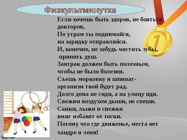 Если хочешь быть здоров, не бояться докторов, По утрам ты поднимайся, на зарядку отправляйся. И, конечно, не забудь чистить зубы,  принять душ. Завтрак должен быть полезным, чтобы не было болезни. Съешь морковку и шпинат- организм твой будет рад. Долго дома не сиди, а на улицу иди. Свежим воздухом дыши, не спеши. Санки, лыжи и снежки вмиг избавят от тоски. Потому что где движенье, места нет хандре и лени!  