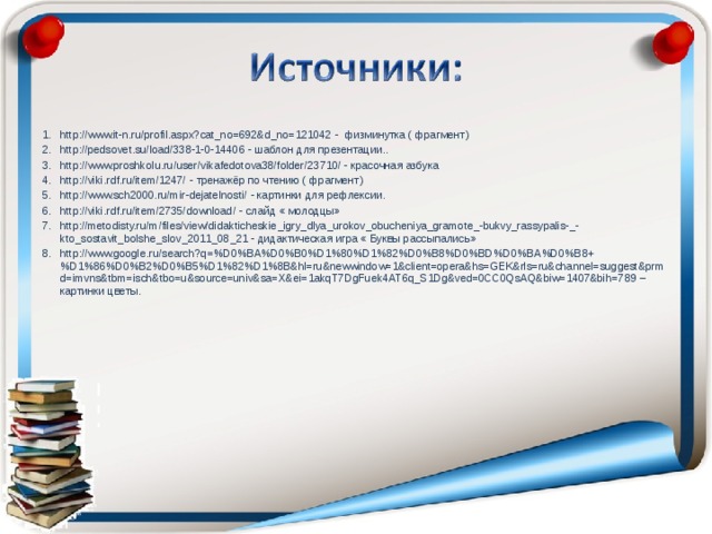 http://www.it-n.ru/profil.aspx?cat_no=692&d_no=121042 - физминутка ( фрагмент) http://pedsovet.su/load/338-1-0-14406 - шаблон для презентации.. http://www.proshkolu.ru/user/vikafedotova38/folder/23710/ - красочная азбука http://viki.rdf.ru/item/1247/ - тренажёр по чтению ( фрагмент) http://www.sch2000.ru/mir-dejatelnosti/ - картинки для рефлексии. http://viki.rdf.ru/item/2735/download/ - слайд « молодцы» http://metodisty.ru/m/files/view/didakticheskie_igry_dlya_urokov_obucheniya_gramote_-bukvy_rassypalis-_-kto_sostavit_bolshe_slov_2011_08_21 - дидактическая игра « Буквы рассыпались» http://www.google.ru/search?q=%D0%BA%D0%B0%D1%80%D1%82%D0%B8%D0%BD%D0%BA%D0%B8+%D1%86%D0%B2%D0%B5%D1%82%D1%8B&hl=ru&newwindow=1&client=opera&hs=GEK&rls=ru&channel=suggest&prmd=imvns&tbm=isch&tbo=u&source=univ&sa=X&ei=1akqT7DgFuek4AT6q_S1Dg&ved=0CC0QsAQ&biw=1407&bih=789 – картинки цветы.  