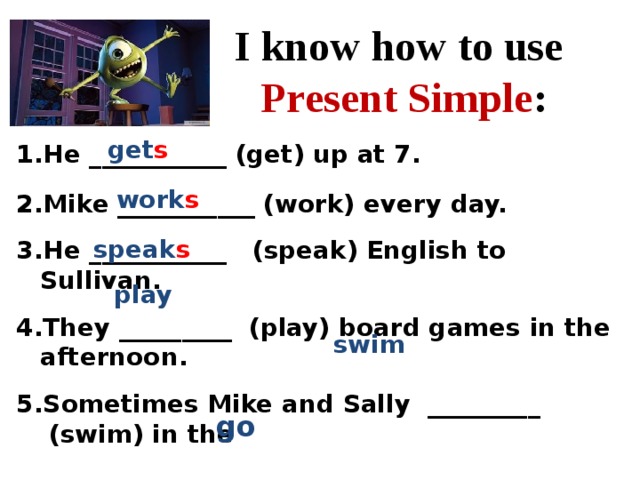 I know how to use Present Simple : get s He ___________ (get) up at 7.  Mike ___________ (work) every day.  Не ___________   (speak) English to Sullivan.  They _________  (play) board games in the afternoon.  Sometimes Mike and Sally  _________  (swim) in the  lake.  6. Friends often  ________ (go) hiking. work s speak s play swim go 