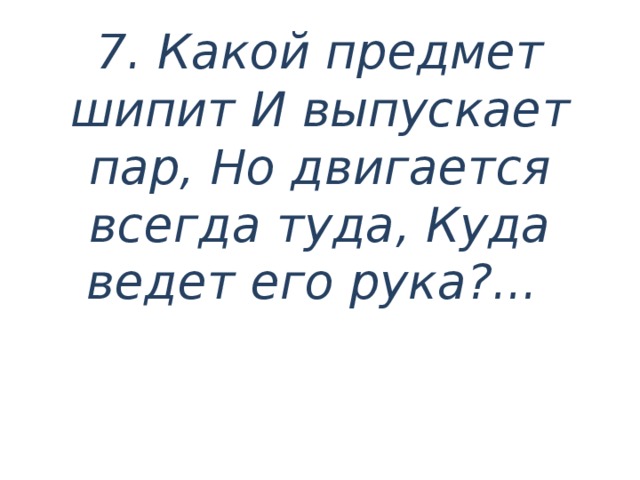 7.  Какой предмет шипит И выпускает пар, Но двигается всегда туда, Куда ведет его рука?...     