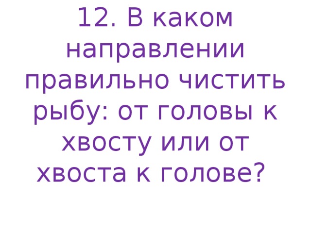 12. В каком направлении правильно чистить рыбу: от головы к хвосту или от хвоста к голове?   