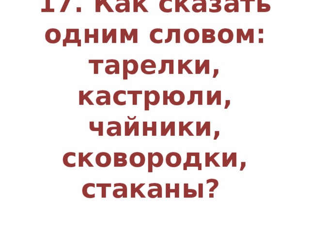 17. Как сказать одним словом: тарелки, кастрюли, чайники, сковородки, стаканы?   