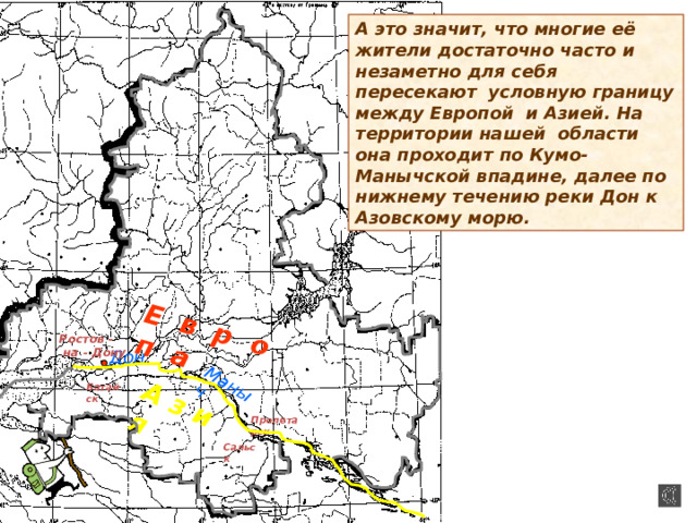 Е в р о п а А з и я Маныч А это значит, что многие её жители достаточно часто и незаметно для себя пересекают условную границу между Европой и Азией. На территории нашей области она проходит по Кумо-Манычской впадине, далее по нижнему течению реки Дон к Азовскому морю. Ростов -  на - Дону Дон Батайск Пролетарск Сальск 