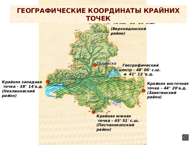 Географические координаты крайних точек Крайняя северная  точка - 50 ° 14' с.ш.  (Верхнедонской район) Тацинская Географический центр - 48 °  06' с.ш. и 41° 12 'в.д. Крайняя западная  точка - 38 °  14'в.д. (Неклиновский район) Крайняя восточная точка - 44 ° 20'в.д. (Заветинский район) Крайняя южная  точка - 45 °  51' с.ш. (Песчанокопский район) 