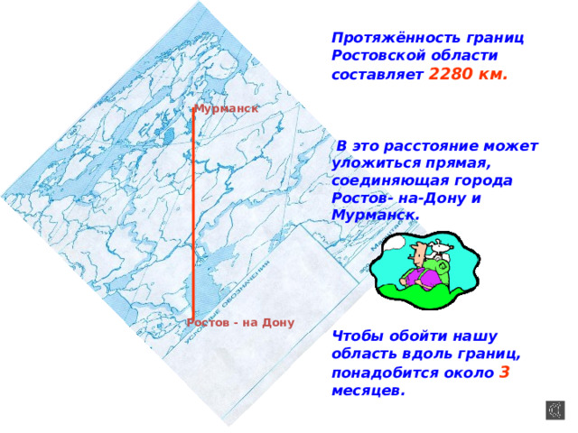 Протяжённость границ Ростовской области составляет 2280 км.     В это расстояние может уложиться прямая, соединяющая города Ростов- на-Дону и Мурманск.       Чтобы обойти нашу область вдоль границ, понадобится около 3 месяцев. Мурманск Ростов - на Дону 