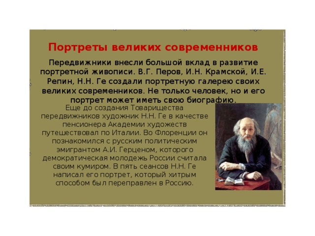 Портреты великих современников Передвижники внесли большой вклад в развитие портретной живописи. В.Г. Перов, И.Н. Крамской, И.Е. Репин, Н.Н. Ге создали портретную галерею своих великих современников. Не только человек, но и его портрет может иметь свою биографию. Еще до создания Товарищества передвижников художник Н.Н. Ге в качестве пенсионера Академии художеств путешествовал по Италии. Во Флоренции он познакомился с русским политическим эмигрантом А.И. Герценом, которого демократическая молодежь России считала своим кумиром. В пять сеансов Н.Н. Ге написал его портрет, который хитрым способом был переправлен в Россию. 