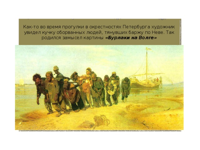 Как-то во время прогулки в окрестностях Петербурга художник увидел кучку оборванных людей, тянувших баржу по Неве. Так родился замысел картины «Бурлаки на Волге» 