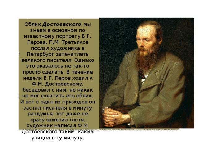 Облик Достоевского мы знаем в основном по известному портрету В.Г. Перова. П.М. Третьяков послал художника в Петербург запечатлеть великого писателя. Однако это оказалось не так-то просто сделать. В течение недели В.Г. Перов ходил к Ф.М. Достоевскому, беседовал с ним, но никак не мог схватить его облик. И вот в один из приходов он застал писателя в минуту раздумья, тот даже не сразу заметил гостя. Художник написал Ф.М. Достоевского таким, каким увидел в ту минуту. 