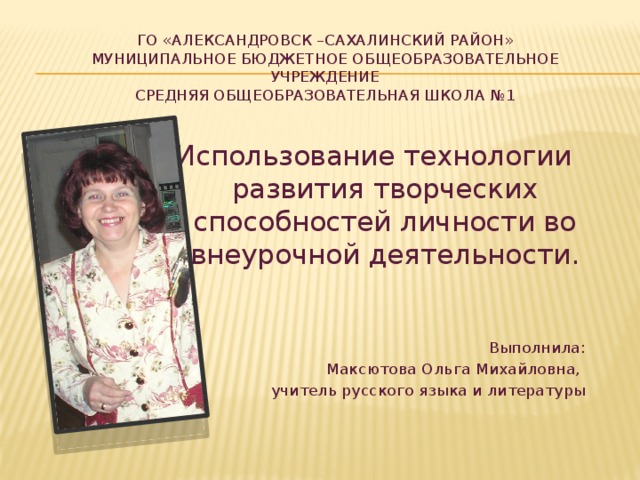 Го «Александровск –Сахалинский район»  Муниципальное Бюджетное общеобразовательное учреждение  средняя общеобразовательная школа №1   Использование технологии развития творческих способностей личности во внеурочной деятельности. Выполнила: Максютова Ольга Михайловна, учитель русского языка и литературы 